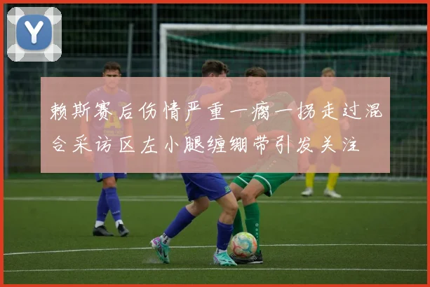 赖斯赛后伤情严重一瘸一拐走过混合采访区左小腿缠绷带引发关注