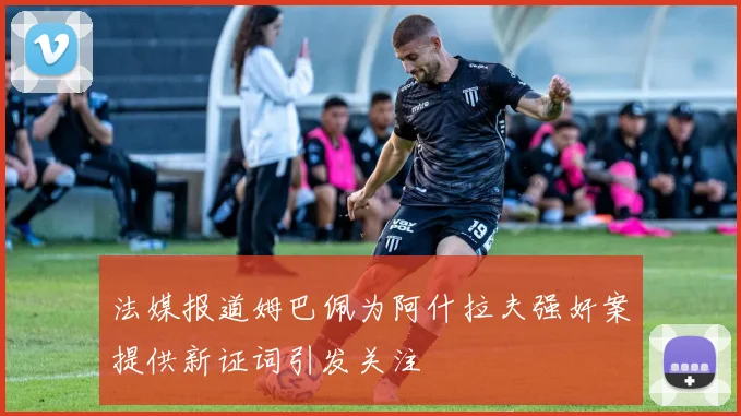 法媒报道姆巴佩为阿什拉夫强奸案提供新证词引发关注