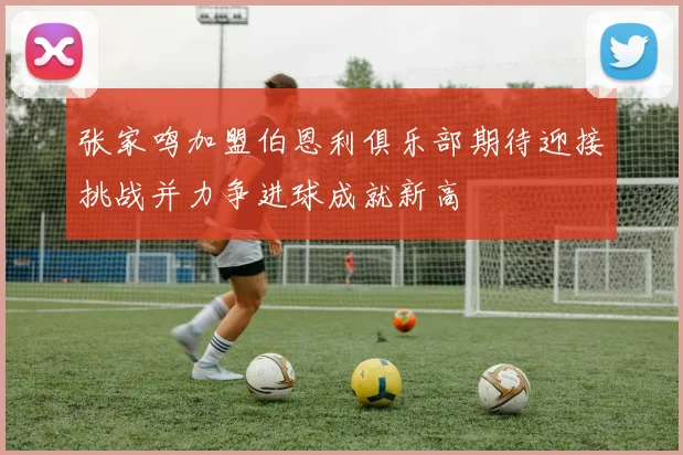 张家鸣加盟伯恩利俱乐部期待迎接挑战并力争进球成就新高