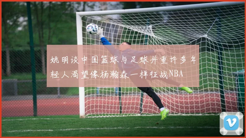 姚明谈中国篮球与足球并重许多年轻人渴望像杨瀚森一样征战NBA