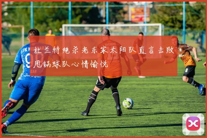 杜兰特绝杀老东家太阳队直言击败甩锅球队心情愉悦