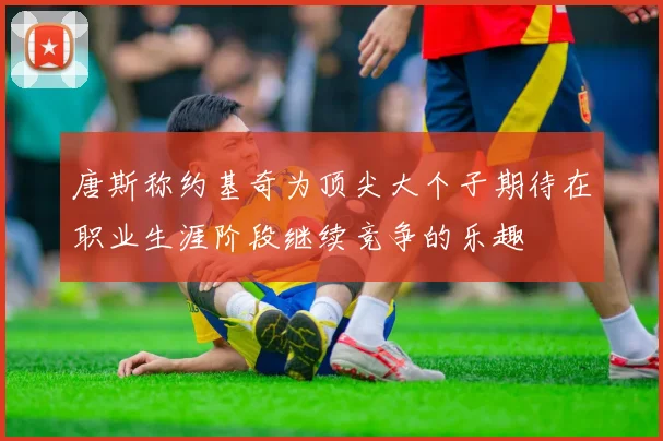 唐斯称约基奇为顶尖大个子期待在职业生涯阶段继续竞争的乐趣