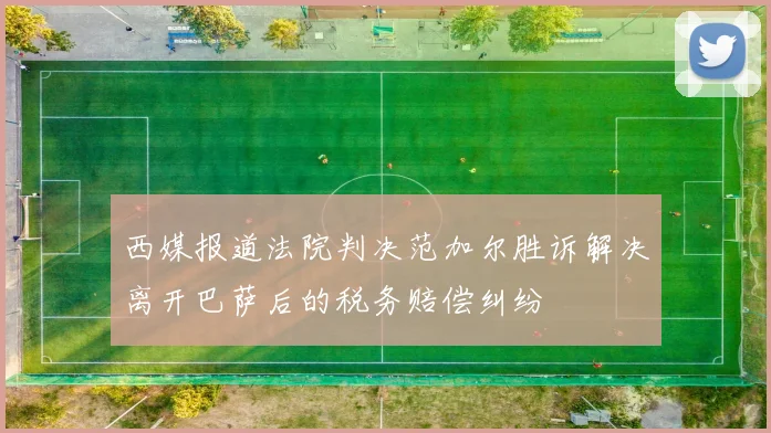 西媒报道法院判决范加尔胜诉解决离开巴萨后的税务赔偿纠纷