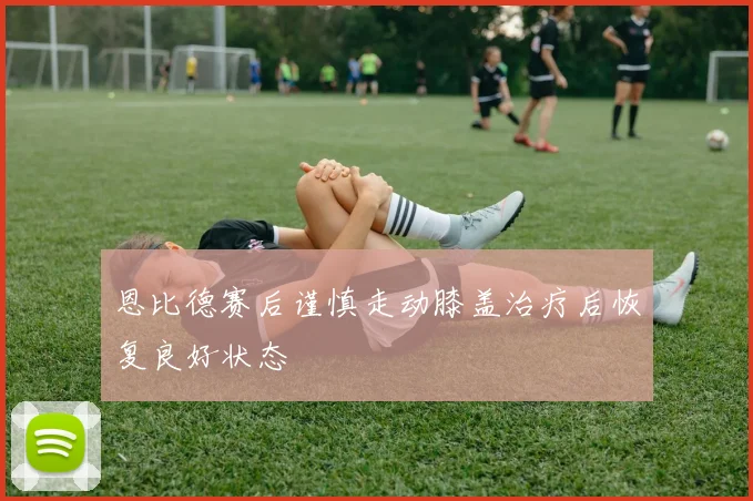 恩比德赛后谨慎走动膝盖治疗后恢复良好状态