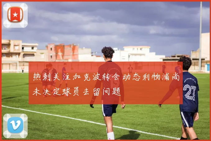 热刺关注加克波转会动态利物浦尚未决定球员去留问题