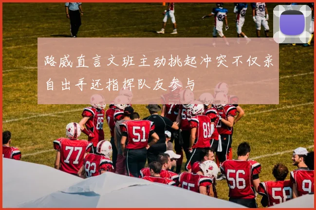 路威直言文班主动挑起冲突不仅亲自出手还指挥队友参与