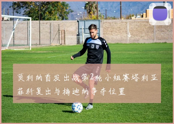 莫利纳首发出战第2轮小组赛塔利亚菲科复出与梅迪纳争夺位置