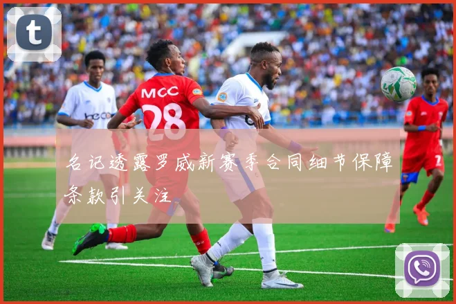 名记透露罗威新赛季合同细节保障条款引关注