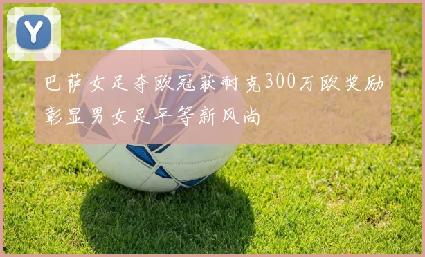 巴萨女足夺欧冠获耐克300万欧奖励彰显男女足平等新风尚