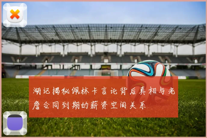 湖记揭秘佩林卡言论背后真相与老詹合同到期的薪资空间关系