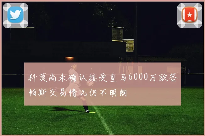 科莫尚未确认接受皇马6000万欧签帕斯交易情况仍不明朗