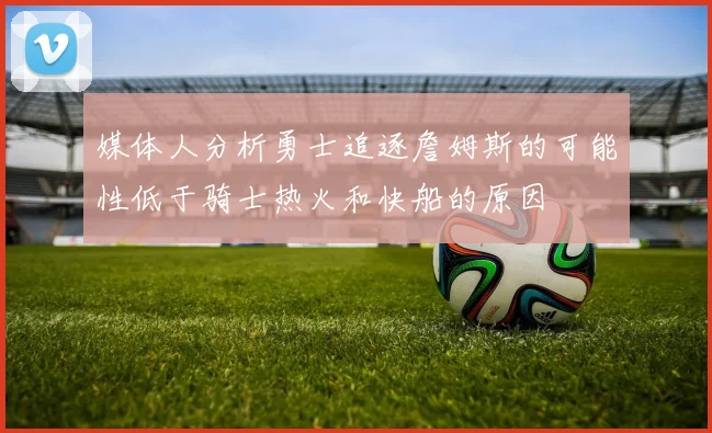 媒体人分析勇士追逐詹姆斯的可能性低于骑士热火和快船的原因