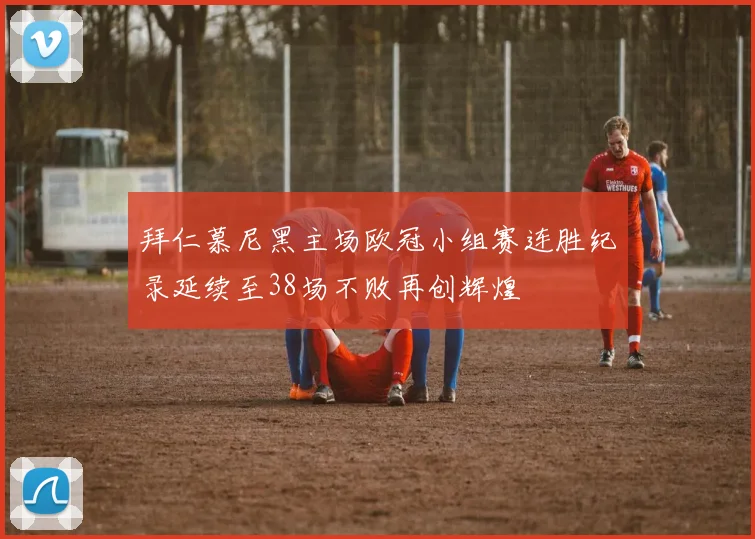 拜仁慕尼黑主场欧冠小组赛连胜纪录延续至38场不败再创辉煌
